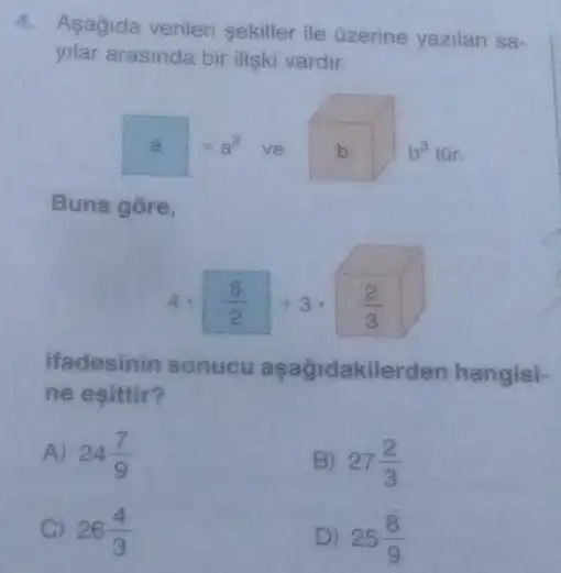 4. Asagida verilen sekiller ile Gzerine yazilan sa-
yilar arasinda bir iliski vardir.
a=a^2 ve b b^3
Buna gore,
4cdot (5)/(2)+3cdot (2)/(3)
ifadesinin sonucu aşağidakilerden hangisi-
ne esittir?
A) 24(7)/(9)
B) 27(2)/(3)
C 26(4)/(3)
D) 25(8)/(9)