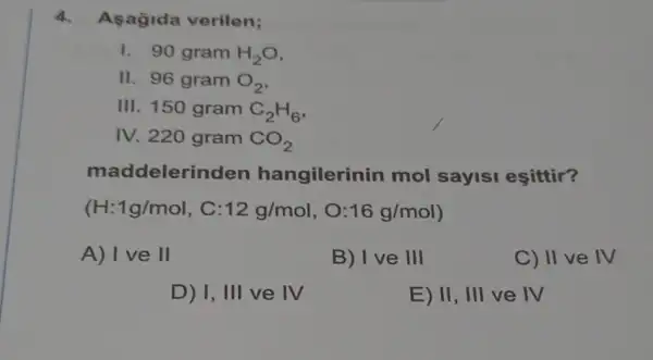 4. Asagida verilen;
1. 90 gram H_(2)O
II. 96 gram O_(2)
III. 150 gram C_(2)H_(6)
IV. 220 gram CO_(2)
maddelerin den hangilerinin mol sayisi eşittir?
(H:1g/mol , C: 12g/mol 16g/mol
A) I ve II
B) I ve 111
C) II ve IV
D) I 111 ve IV
E) II,III ve IV