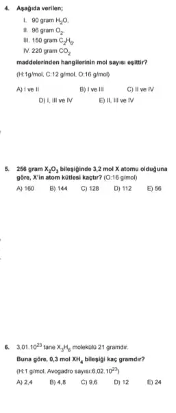 4. Asagida verilen;
1. 90 gram H_(2)O,
II 96 gram O_(2)
III. 150 gram C_(2)H_(6),
IV. 220 gram CO_(2)
maddelerinden hangilerinin mol says:esittir?
(H:1g/mol,C:12g/mol,O:16g/mol)
A) I ve II
B) I ve III
C) II ve IV
D) 1,111 ve IV
E) 11,111 ve IV
5. 256 gram x_(2)O_(3) bilesiginde 3,2 mol X atomu olduguna
gõre, X'in atom kütles!kaçtir? (O:16g/mol)
A) 160
B) 144
C) 128 D) 112 E) 56
6. 3,01.10^23 tane x_(3)H_(6)	21 gramdir.
Buna gōre, 0,3 mol XH_(4) bileşigi kac gramdir?
(H:1g/mol Avogadro sayisi:6 6,02cdot 10^23
A) 2,4 B) 4,8 C) 9,6 D) 12
E) 24