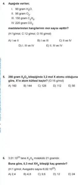 4. Asagida verilen;
I. 90 gram H_(2)O,
II. 96 gram O_(2)
III 150 gram C_(2)H_(6)
IV. 220 gram CO_(2)
maddelerinden hangilerinin mol saysi esittir?
(H:1g/mol,C:12g/mol,O:16g/mol,
A) I've II
B) I ve III
C) II ve IV
D) 1.111 ve IV
E) 11,111 ve IV
5. 256 gram x_(2)O_(3) bileşiginde 3,2 mol X atomu olduguna
gõre, X'ln atom kütles!kaçtir? (0:16g/mol)
A) 160
B) 144
C) 128
D) 112
E) 56
6. 3,01cdot 10^23 tane x_(3)H_(6) molekúlü 21 gramdir.
Buna gore, 0,3 mol XH_(4) bilesigi kac gramdir?
(H:1g/mol Avogadro sayisi 6,02cdot 10^23
A) 2,4
B) 4,8
C) 9,6
D) 12
E) 24