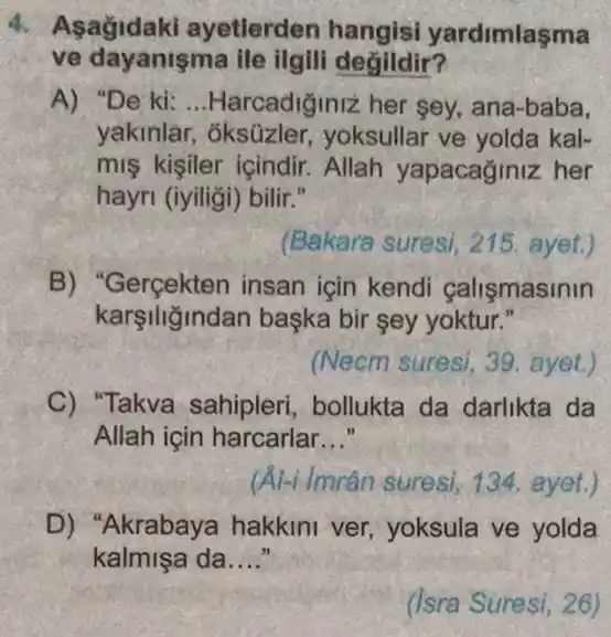 4. Asagidaki ayetlerden hangisi yardimlasma
ve dayanişma ile ilgili degildir?
A) "De ki: __ Harcadiginiz her sey., ana-baba,
yakinlar, oksüzler yoksullar ve yolda kal-
mis kisiler icindir Allah yapacaginiz her
hayri (iyiligi) bilir."
(Bakara suresi, 215. ayet.)
B) "Gergekten insan icin kendi calismasinin
karşiliğindan başka bir sey yoktur."
(Necm suresi, 39 . ayet.)
C) "Takva sahipleri bollukta da darlikta da
Allah için harcarlar __
(Al-i Imrân suresi 134. ayet.)
D) "Akrabaya hakkini ver, yoksula ve yolda
kalmişa da __
(Isra Suresi, 26)