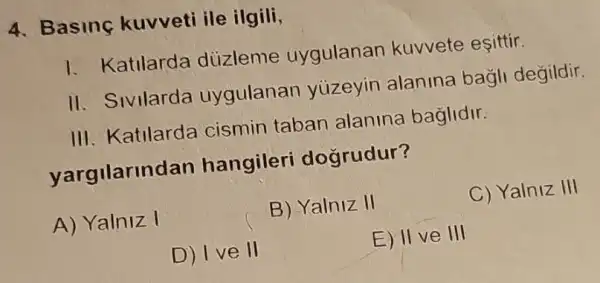 4. Basing kuvveti ile ilgili,
1. Katilarda düzleme uygulanan kuvvete eşittir.
II. Sivilarda uygulanan yúzeyin alanina bagli degildir.
III. Katilarda cismin taban alanina baglidir.
yargilarindan hangileri doğrudur?
A) Yalniz I
B) Yalniz II
C) Yalniz III
D) I ve II
E) II ve III