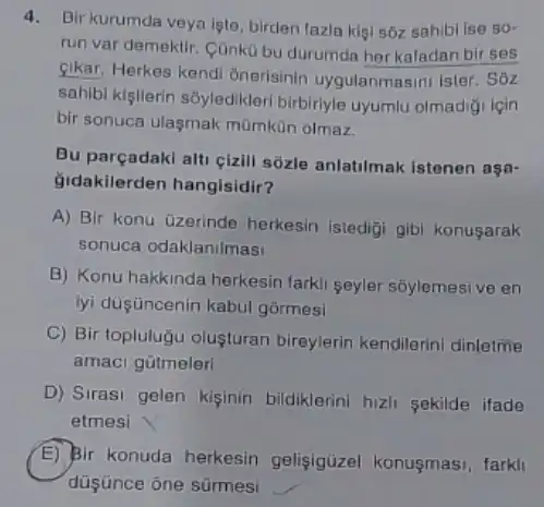 4. Bir kurumda veya Iste, birden fazla kigi sôz sahibi ise 50^circ 
run var demektir. Cünko bu durumda herkafadan bir ses
sikar. Herkes kendi Onerisinin uygulanmasini ister . Sóz
sahibi kigilerin soyledikleri birbirlyle uyumlu olmadigi lgin
bir sonuca ulasmak mümkün olmaz.
Bu parçadaki alti cizill sôzle anlatilmak Istenen aga-
Gidakilerden hangisidir?
A) Bir konu üzerinde herkesin istedigi gibi konusarak
sonuca odaklanilmasi
B) Konu hakkinda herkesin farkli seyler sốylemesi ve en
lyi düşüncenin kabul gormesi
C) Bir topluluğu olusturan bireylerin kendilerini dinletme
amaci gútmeleri
D) Sirasi gelen kiginin bildiklerini hizli sekilde ifade
etmesi
E
düsünce one sürmesi
Bir konuda herkesin gelişigüzel konusmasi farkll