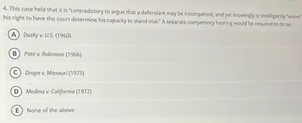 4. This case held that it is "contradictory to argue that a defendant may be incompetent,and yet knowingly or intelligently "waive"
his right to have the court determine his capacity to stand trial:"A separate competency hearing would be required to do so.
A Dusky v. U.S. (1960)
B Pate v. Robinson (1966)
C Drope v. Missouri (1975)
D Medina v. California (1972)
E None of the above