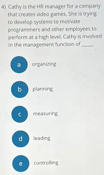 4) Cathy is the HR manager for a company
that creates video games . She is trying
to develop systems to motivate
programmers and other employees to
perform at a high level Cathy is involved
in the management function of __
A organizing
B planning
measuring
D ) leading
E controlling