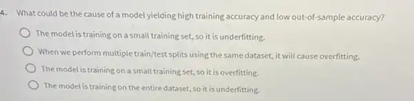 4. What could be the cause of a model yielding high training accuracy and low out-of-sample accuracy?
The model is training on a small training set ,so it is underfitting.
When we perform multiple train/test splits using the same dataset, it will cause overfitting.
The model is training on a small training set, so it is overfitting.
The model is training on the entire dataset, so it is underfitting.