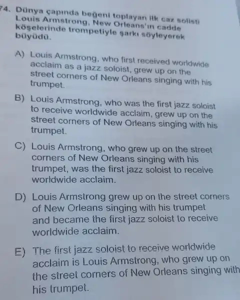 4. Dünya begeni toplayan ilk caz solisti
Louis Armstron g, New Orleans'in cadde
koselerinde trompetiyle sark soyleyerek
bùyüdü.
A) Louis Armstrong , who first received worldwide
acclaim as a jazz soloist grew up on the
street corners of New Orleans singing with his
trumpet.
B) Louis Armstrong who was the first jazz soloist
to receive worldwide acclaim arew up on the
street corners of New Orleans singing with his
trumpet.
C) Louis Armstrong ,who grew up on the street
corners of New Orleans singing with his
trumpet,was the first jazz soloist to receive
worldwide acclaim.
D) Louis Armstrong grew up on the street corners
of New singing with his trumpet
became the first jazz soloist to receive
worldwide acclaim.
E)The first jazz soloist to receive worldwide
acclaim is Louis Armstrong who grew up on
the street corners of New Orleans singing with