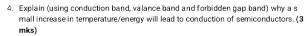 4. Explain (using conduction band, valance band and forbidden gap band) why a s
mall increase in temperature/e nergy will lead to conduction of semiconductors. (3
mks)