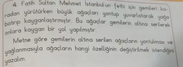 4. Fatih Sultan Mehmet Istanbul'un fethi için gemileri ka-
radan yürütürken büyük ağaçlari yontup yuvarlatarak yaga
batrip kayganlasti rmistir.Bu agaclar gemilerin alting serilerek
onlara kaygan bir yol yapilmistir.
Metne góre gemilerin altina serilen agaçlarin yontulmasi ve
yağlanmasiyla agaçlarin hangi ozelliginin degistirilmek istendigini
yazalim.