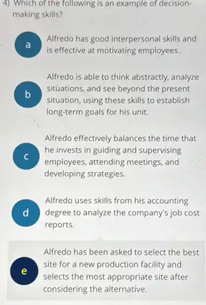 4) Which of the following is an example of decision-
making skills?
disappointed
Alfredo has good interpersonal skills and
A
is effective at motivating employees.
Alfredo is able to think abstractly, analyze
B
situation, using these skills to establish
situations, and see beyond the present
v
long-term goals for his unit.
Alfredo effectively balances the time that
he invests in guiding and supervising
employees, attending meetings, and
developing strategies.
D degree to analyze the company's job cost
Alfredo uses skills from his accounting
reports.
Alfredo has been asked to select the best
site for a new production facility and