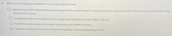 4. Which of the following is suitable for an unsupervised learning?
Examine the relationship between academic performance and level ofinclass participation using observations that de a feature recording that include
each student's grade.
Classifying benign and malignant tumors using historical data on tumor shape, color,etc.
Predict house price based on location, house size, and number of rooms.
Segment customers into groups for discovering similar characteristics between them.