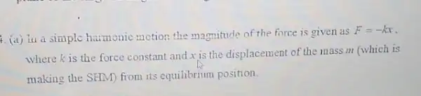 4. (a) iua simple harmonic motion the magnitude of the force is given as
F=-kx
where is the force constant and x is the displacement of the mass m (which is
making the SHM) from its equilibrium position.