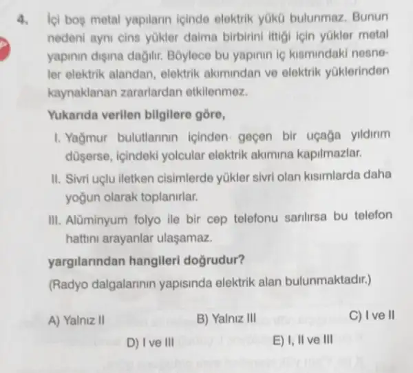 4. loi bos metal yapilarn icinde elektrik yoko bulunmaz. Bunun
nedeni ayni cins yükler daima birbirini ittigi için yakler metal
yapinin digina dağilir Boylece bu yapinin is kismindaki nesne-
ler elektrik alandan elektrik akimindan ve elektrik yGklerinden
kaynaklanan zararlardan etkilenmez.
Yukarida verilen bilgilere gồre,
1. Yağmur bulutlannin icinden gecen bir uçağa yildirim
düserse, içindeki yolcular elektrik akimina kapilmazlar.
II. Sivri uclu iletken cisimlerde yükler sivri olan kisimlarda daha
yoğun olarak toplanirlar.
III. Alüminyum folyo ile bir cep telefonu sanlirsa bu telefon
hattini arayanlar ulasamaz.
yargilarindan hangileri doğrudur?
(Radyo dalgalarinin yapisinda elektrik alan bulunmaktadir.)
A) Yalniz II
B) Yalniz III
C) Ive II
D) Ive III
E) I, II ve III