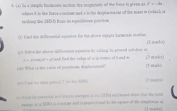 4. (a) lua simple harmonic motion the magnitude of the force is given as
F=-kx
where is the force constant and is the displacement of the mass m (which is
making the SHM) from its equilibrium position.
(i) Find the differential equation for the above simple harmonic motion.
(2 marks)
(ii) Solve the above differential equation by taking its general solution as
x=Acos(omega t+varphi ) and find the value of a in terms of k and m.
(3 marks)
(iii) What is the value of maximum displacement?
(1 mark)
(iv) Find the time period T for the SHM.
(3 marks)
(v) Find the potential and kinetic energies in the SHM and hence show that the total
energy in a SHM is constant and is proportional to the square of the amplitude ot
(5 marks)