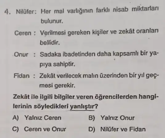 4. Nilüfer: Her mal varliğinin farkli nisab miktarlan
bulunur.
Ceren : Verilmesi gereken kişiler ve zekât oranlan
bellidir.
Onur : Sadaka ibadetinden daha kapsamli bir ya-
piya sahiptir.
Fidan : Zekât verilecek malin üzerinden biryil gef-
mesi gerekir.
Zekât ile ilgili bilgiler veren oğrencilerden hangi-
lerinin sõyledikleri yanlistir?
A) Yalniz Ceren
B) Yalniz Onur
C) Ceren ve Onur
D) Nilifer ve Fidan