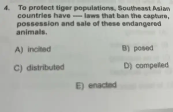 4. To protect tiger populations , Southeast Asian
countries have - laws that ban the capture,
poss ession and sale of these endangered
animals.
A) incited	B) posed
C) distributed	D) compelled
B. en acted