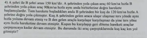 4) A sehri ile B sehri arasi 150km' dir. A sehrinden yola eikan araç 60km/sa hizla B
sehrinden yola cikan arae 90km/sa hizla ayni anda birbirlerine dogru harekete
başlamişlardir. Tam harekete başladiklari anda B sehrinden bir kus da 120km/sa hizla A
sehrine dogru yola cikmiştir. Kuş A sehrinden gelen araca ulaşir ulaşmaz ters yōnde ayn1
hizla yoluna devam etmis ve B den gelen araçla karşilaşir karşilaşmaz da yine ters yone
ayni hizla hareketine devam etmiştir. Kuşun bu karşilaşip geri dõnme hareketi araçlar
carpişincaya kadar devam etmiştir. Bu durumda iki araç carpiştiklarinda kus kaç km yol
gitmistir?