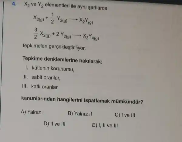 4. X_(2) ve Y_(2) elementleri ile ayni sartlarda
X_(2(g))+(1)/(2)Y_(2(g))arrow X_(2)Y_((g))
(3)/(2)X_(2(g))+2Y_(2(g))arrow X_(3)Y_(4(g))
tepkimeleri gerçekleştiriliyor.
Tepkime denklemlerine bakilarak;
I. kútlenin korunumu,
II. sabit oranlar,
III. katli oranlar
kanunlarindan hangilerini ispatlamak mümkündür?
A) Yalniz I
B) Yalniz II
C) I ve III
D) II ve III
E) I, II ve III