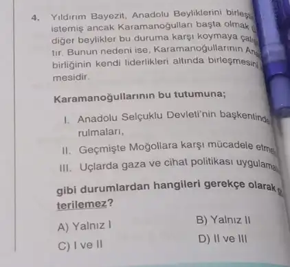 4. Yildirim Bayezit Beyliklerini birlest
istemis ancak Karamanogullari başta olmak
diger beylikler bu duruma karsi koymaya cala
tir. Bunun nedeni ise Karamanos ullarinin Ans
birliginin kendi liderlikleri allunda birleşmesini
mesidir.
Kara manogullarinin bu tutumuna;
1. Anadolu Selcuklu Devletinin baskentinde
rulmalari,
II. Geçmişte Moğollara karg!múcadele etm
III. Uglarda gaza ve cihat politikasi uygulama
gibi durumlardan hangileri gerekçe olarak
terilemez?
A) Yalniz I
B) Yalniz II
C) Ive II
D) II ve III