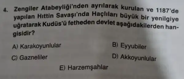 4. Zengiler Atabeyligi'nden ayrilarak kurulan ve 1187'de
yapilan Hittin Savasi'nda Haçlilari büyük bir yenilgiye
ugratarak Kudüs'ü fetheden devlet aşağidakilerden han-
gisidir?
A) Karakoyunlular
B) Eyyubiler
C) Gazneliler
D) Akkoyunlular
E) Harzemşahlar