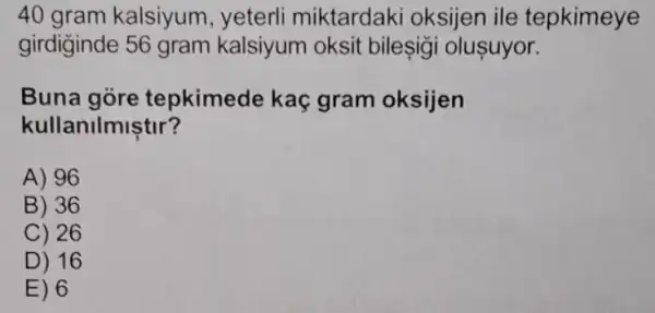 40 gram kalsiyum , yeterli miktardaki oksijen ile tepkimeye
girdiginde 56 gram kalsiyum oksit bileşigi oluşuyor.
Buna gòre tepkimede kaç gram oksijen
kullanilmiştir?
A) 96
B) 36
C) 26
D) 16
E) 6