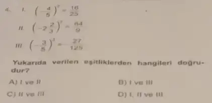 4.1. (-(4)/(5))^2=(16)/(25)
(-2(2)/(3))^2=(64)/(9)
III (-(3)/(5))^3=-(27)/(125)
Yukarida verilen esitiklerden hangileri dogru-
dur?
A) I ve II
B) Ive III
C) II ve III
D) I, II ve III