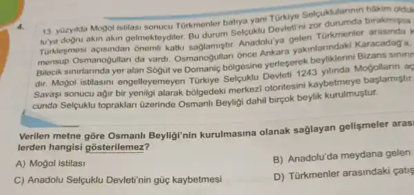 4.
13. yuzyilda Mogol istilasi sonucu Türkmenler batiya yani Türkiye Selcuklularinir hâkim olduk
lu'ya dogru akin akin gelmekteydiler. Bu durum Selquklu Devleti ni zof birakmissa
Turklesmesi açisindar onemli katki Anadolu'ya gelen Türkmenle
mensup Osmanogullari da vardi. Osmanoğullari once Dekara vakinlarindaki Karacadag'a,
Bilecik sinirlarinda yer yerleserek Bizans sinirin
ve Domanic bolgesine Devleti 1243 yilinda Mogollarin aç
Savaşi sonucu ağir bir yenilgi alarak bōlgedeki merkez otoritesini kaybetmeye başlamiştir.
cunda Selçuklu topraklari üzerinde Osmanli Beyligi dahil birçok beylik kurulmuştur.
Verilen metne Beyligi'nin kurulmasina olanak saglayan gelişmeler aras
lerden hangisi gósterilemez?
A) Mogol istilasi
B) Anadolu'da meydana gelen
C) Anadolu Selçuklu Devleti'nin gủ kaybetmesi
D) Türkmenler arasindaki catis