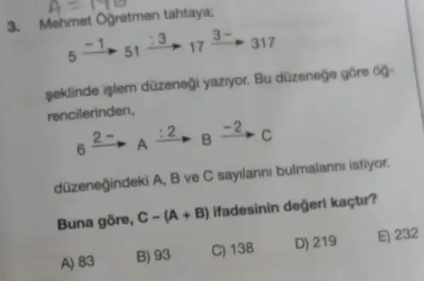 4=170
3. Mehmet Ogretmen tahtaya;
5xrightarrow (-1)5_(51)xrightarrow (:3)_(17)xrightarrow (3-)317
seklinde işlem düzeneği yaziyor. Bu düzenege gōre 60-
rencilerinden,
6xrightarrow (2- )_(A)xrightarrow (:2)Bxrightarrow (-2)C
d(Zzeneğindeki A, B ve C sayllarini bulmalarin istiyor.
Buna gōre, C-(A+B) ifadesinin degerl kaçtir?
A) 83
B) 93
C) 138
D) 219
E) 232