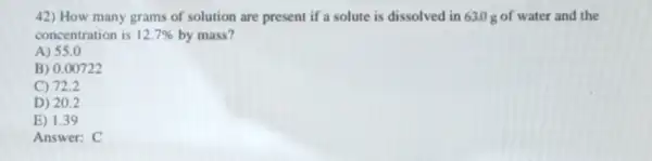 42) How many grams of solution are present if a solute is dissolved in 630 g of water and the
concentration is 12.7%  by mass?
A) 55.0
B) 0.00722
C) 72.2
D) 20.2
E) 1.39
Answer: C