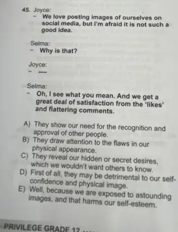 45. Joyce:
We love posting images of ourselves on
social media, but I'm afraid it is not such a
good idea.
Selma:
- Why is that?
Joyce:
Selma:
Oh, I see what you mean. And we get a
great deal of satisfaction from the "likes'
and flattering comments.
A) They show our need for the recognition and
approval of other people.
B) They draw attention to the flaws in our
physical appearance.
C) They reveal our hidden or secret desires,
which we wouldn't want others to know.
D) First of all they may be detrimental to our self-
confidence and physical image.
E) Well, because we are exposed to astounding
images, and that harms our self-esteem.
PRIVILEGE GRADE 12....