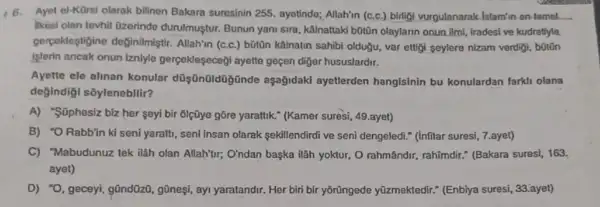 46. Ayet el-KOrsi olarak bilinen Bakara suresinin 255 ayotindo; Allahin (c.c.) birligi vurgulanarak Islamin on-temel. __
likesi olan tevhit Ozerindo durulmuştur. Bunun yani sira , kalinattaki b0tiōn olaylarin onun ilmi, iradesi ve kudretiyle
gerpekleştigine deginilmlştir Allahin (c.c.) bõtôn kãinatin sahibi oldugu, var ettigi seylere nizam verdigi, botōn
Islerin ancak onun iznlyle gerçeklesecegi ayette geçen diger hususlardir.
Ayette ele alinan konular ayetlerden hanglsinin bu konulardan farkli olana
değindiği sôylenebillir?
A) "Süphesiz biz her seyi bir 6lçũye gōre yarattik." (Kamer suresi, 49 .ayet)
B) "O Rabb'in ki seni yarath, seni Insan olarak sekillendirdi ve seni dengeledi." (Infitar suresi 7.ayet)
C) "Mabudunuz tek ilah olan Allah'tur; O'ndan başka Wâh yoktur, O rahmândrr., rahimdir." (Bakara sures)163.
ayet)
D) "O, geceyi, gũndữz , gOnesi, ayi yaratandir. Her biri bir yõrũngede yüzmektedir." (Enbiya suresi 33. ayet)