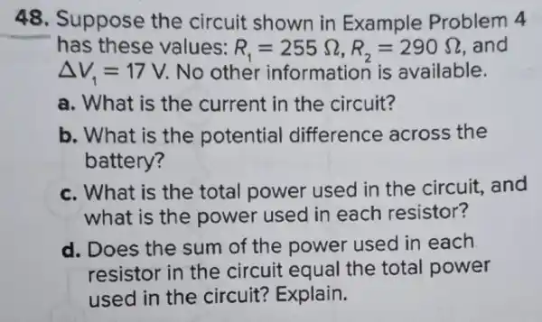 48. Suppose the circuit shown in Example Problem 4
has these values: R_(1)=255Omega ,R_(2)=290Omega  and
Delta V_(1)=17V No other information is available.
a. What is the current in the circuit?
b. What is the potential difference across the
battery?
c. What is the total power used in the circuit, and
what is the power used in each resistor?
d. Does the sum of the power used in each
resistor in the circuit equal the total power
used in the circuit? Explain.