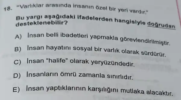 48. "Varliklar arasinda insanin ôzel bir yeri vardir."
Bu yarg asagidak ifadelerden hangisiyle doğrudan desteklenebilir?
A) Insan belli ibadetleri yapmakla gğrevlendirilmiştir.
B) Insan hayatini sosyal bir varlik olarak sürdürür.
C) Insan "halife" olarak yeryüzündedir.
D) Insanlarin ỏmrü zamanla sinirlidir.
E) Insan yaptiklarinin mutlaka alacaktir.