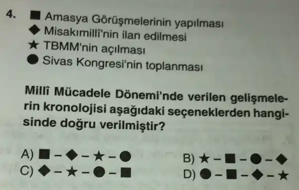 4.
Amasya Górüşmel rinin yapilmasi
Misakimilli'nin ilan edilmesi
TBMM'nin açilmasi
Sivas Kongresi'nin toplanmasi
Milli Múcadele Donemi'nde verilen gelişmele-
rin kronolojisi aşağidaki seçeneklerden hangi-
sinde dogru verilmiştir?
A) 1-5-x-0
B) star -square -bigcirc -4
C)
D) -square -star -star