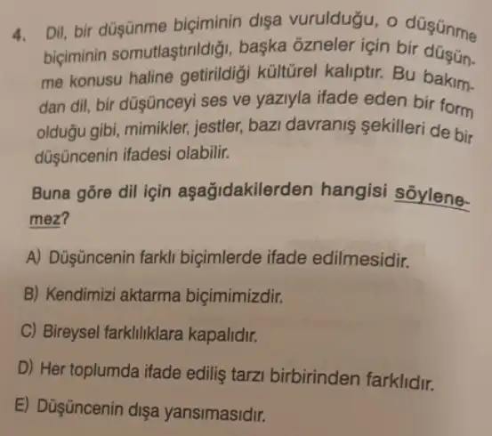 4.
biçiminin somutlaştrildiği başka ôzneler için bir
Dil, bir düşānme biçiminin dişa vuruldugu, o düsünme
me konusu haline getirildigi kültũrel kaliptir Bu bakim.
dan dil, bir düşüncey ses ve yaziyla ifade eden bir form
olduğu gibi, mimikler,jestler, bazi davranis sekilleri de bir
düşncenin ifadesi olabilir.
Buna gōre dil için aşağidakilerden hangisi sõylene-
mez?
A) Düşüncenin farkl biçimlerde ifade edilmesidir.
B) Kendimizi aktarma biçimimizdir.
C) Bireysel farkliliklara kapalidir.
D) Her toplumda ifade edilis tarzi birbirinden farklidir.
E) Düşüncenin dişa yansimasidir.