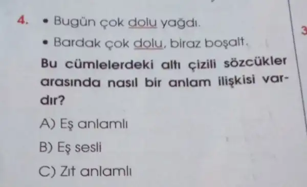 4.Bugün cok dolu yağdi.
Bardak cok dolu , biraz bosalt.
Bu cümlelerdek alti cizili sozcükler
arasinda nasil bir anlam iliskisi var-
dir?
A) Es anlamli
B) Es sesli
C) Zit anlamli
3