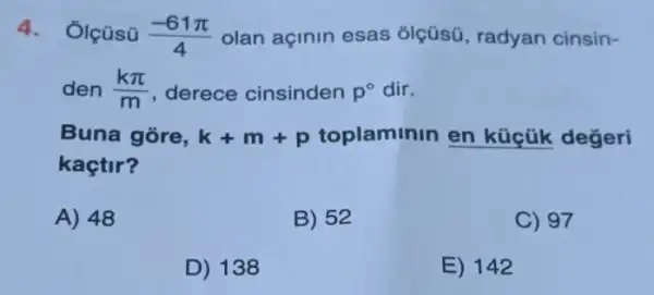 4.Ôlçüsü (-61pi )/(4) olan açinin esas olçüsü, radyan cinsin-
den (kpi )/(m) derece cinsinden p^circ  dir.
Buna gore, k+m+p toplaminin en küçük değeri
kaçtir?
A) 48
B) 52
C) 97
D) 138
E) 142