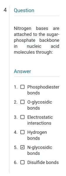 4
Question
Nitrogen bases . are
attached to the sugar-
phosphate backbone
in nucleic acid
molecules through:
__
1. Phosphodiester
bonds
2. O-glycosidic
bonds
3. Electrostatic
interactions
4. Hydrogen
bonds
5. N-glycosidic
bonds
6. Disulfide bonds