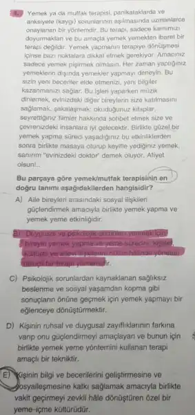 4.
Yemek ya da mutfak terapisi, panikataklarda ve
anksiyete (kaygi) sorunlarinir uzmanlarca
onaylanan bir yõntemdir. Bu terapi sadece karnimizi
doyurmaktan ve bu amaçla yemek yemekten ibaret bir
terapi degildir. Yemek yapmanin terapiye dônüşmesi
iginse bazi noktalara dikkat etmek gerekiyor. Amaciniz
sadece yemek pişirmek olmasin. Her zaman yaptiginiz
yemeklerin dişinda yemekler yapmayi deneyin. Bu
sizin yeni beceriler elde etmenizi, yeni bilgiler
kazanmanizi saglar. Bu işleri yaparken mũzik
dinlemek, evinizdeki diger bireylerin size katilmasini
sağlamak, sakalaşmak,okuduğunuz kitaplar
seyrettiginiz filmler hakkinda sohbet etmek size ve
cevrenizdeki insanlara iyi gelecektir. Birlikte güzel bir
yemek yapma süreci yaşadiğiniz bu etkinliklerden
sonra birlikte masaya oturup keyifle yediginiz yemek,
sanirim "evinizdeki doktor"demek oluyor. Afiyet
olsun! __
Bu parçaya gore yemek/mutfak terapisinin en
dogru tanimi aşağidakilerden hangisidir?
A) Aile bireyleri arasindaki sosyal ilişkileri
güclendirmek amaciyla birlikte yemek yapma ve
yemek yeme etkinligidir.
B) Duygusal ve psikolojik sorunlary yenmek icin
bireyin yemek yapma ve yome surecini; kisisel,
kulturel ve ailevil halinde yoneten
bilingli birterap yontemicir.
C) Psikolojik sorunlardan kaynaklanan sağjliksiz
beslenme ve sosyal yaşamdan kopma gibi
sonuglarin ônüne geçmek için yemek yapmayi bir
eğlenceye dõnüştümektir.
D) Kişinin ruhsal ve duygusal zayifliklarinin farkina
varip onu güçlendirmey amaçlayan ve bunun için
birlikte yemek yeme yõntemini kullanan terapi
amaçli bir tekniktir.
E) Kisinin bilgi ve becerilerini geliştirmesine ve
Josyalleşmesine katki saglamak amaciyla birlikte
vakit geçirmeyi zevkli hâle dõnüştủren õzel bir
yeme-içme kültürüdür.