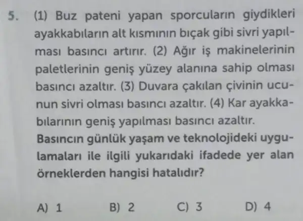 5. (1) Buz pateni yapan sporcularin giydikleri
ayakkabilarin alt kisminin biçak gibi sivri yapil-
masi basinci artirir. (2) Agir is makinelerinin
paletterinin genis yüzey alanina sahip olmasi
basinci azaltir. (3)Duvara cakilan civinin ucu-
nun sivri olmasi basinci azaltir. (4)Kar ayakka-
bilarinin genis yapilmasi basinc azaltir.
Basincin günlük yasam ve teknolojidek i uygu-
lamalari ile ilgili yukaridaki ifadede yer alan
orneklerden hangisi hatalidir?
A) 1
B) 2
C) 3
D) 4