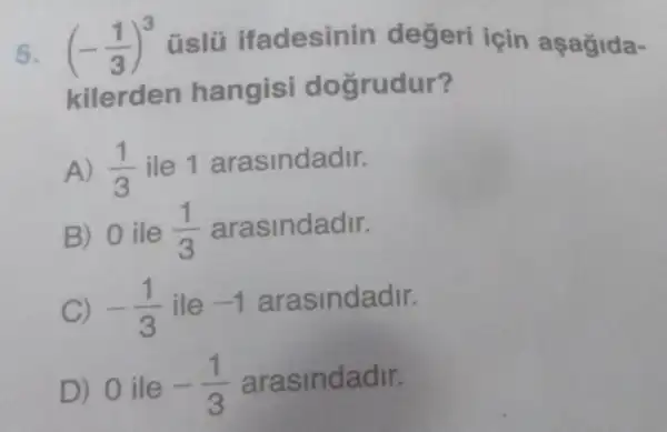 5. (-(1)/(3))^3 üslü ifadesinin degeri için aşağida-
kilerden hangisi doğrudur?
A) (1)/(3) ile 1 arasindadir.
B) 0 ile (1)/(3) arasindadir.
C) -(1)/(3) ile -1 arasindadir.
D) 0 ile -(1)/(3) arasindadir.