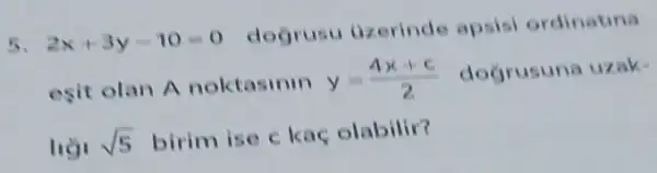 5. 2x+3y-10=0
dogrusu uzerinde apsisi ordinatina
esit olan A noktasinin y=(4x+c)/(2) dogrusuna uzak.
sqrt (5) birim ise c kaç olabilir?