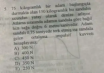 5. 75 kilogramlik bir adam başlangiçta
durmakta olan 150 kilogramlik bir sandalin
cro-ucundan denize atlryor.
15 Atlama strasinda adamin sandala góre bagil
hizi saga dogru 6metre/saniyedir. Adam
sandalt 0,75 saniyede terk etmis ise sandala
gelen ortalama __ impulsif kuvveti
hesaplayiniz.
A) 300 N
B) 400 N
C) 450 N
D) 35 ON
E) 250 N