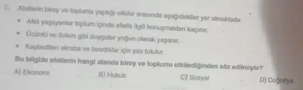 5. Afetlerin birey ve topluma yaptiği etkiler arasinda aşağidakiler yer almaktadir.
Afet yaşayanlar toplum içinde afetle ilgili konusmaktan kaçinir.
Uzüntũ ve ôzlem gibi duygular yogun olarak yaşanir.
Kaybedilen akraba ve tanidiklar için yas tutulur.
Bu bilgide afetlerin hangi alanda birey ve toplumu etkilediginden sõz edilmiştir?
A) Ekonomi	B) Hukuk
C) Sosyal
D) Cografya