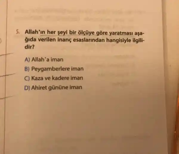 5. Allah'in her seyi bir olçúye gore asa-
gida verilen inang esaslarindan hangisiyle ilgili-
dir?
A) Allah'a iman
B)Peygamberlere iman
C) Kaza ve kadere iman
D) Ahiret gũnüne iman