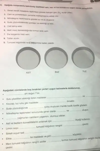 5. Apagida numaralarta belirtilmip disellikeri asit, but ve hut kutularina uygun clarak yerlestiriniz.
1. Genel olarak metallerte heplimeye girerek hidrojen gan
(H_(2))
2. Cam ve porselenterin zamania maflagmasina sebep olur.
3. Notralleyme tephimesine girerek tur ve su olusturur.
4. Suda pheindiderinde iyonlase ve elektripi lyi letir.
5. Cilditahris eder
6. Metil oranj damlatidignde kimiza renk verir.
7. Ele kayganlik hissi verir.
8. Tatlan acidir.
9. Tumusol kajdinda renk degisimine neden olabilit.
Asağidaki cümlelerde bos birakilan yerleri uygun kelimelerle doldurunuz.
__ pH değeri 7'dir.
Sulu Qzeltileri elektrigi leten maddeler
__ ve __
Kezzap, tuz ruhu gibi maddeler ...
__ ômektir.
Suda çōzündügünde
__ iyonu oluşturan madde bazik ôzellik gosterir.
Notralleşme tepkimeleri sonucunda genel olarak
__ ve __ olusur.
__
yağmurlari canlilarin yaşamini olumsuz etkiler.
Asit ve bazlarin kuwetiliklerini anlamak için
__ olçegi kullanilir
Limon suyu
__ turnusol kâğidinin rengini
__ cevirir
Sirkeli suyun tadi
__
Elma __
bir maddedir ve pH'
__ kücüktùr.
Mavi tumusol kâğidinin rengini asitler
__
kimmizi tumusol kağidinin rengini bazla
cevirir.