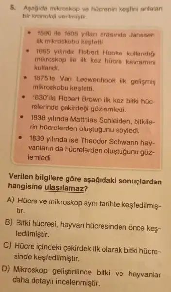 5. Asagida mikroskop ve hücrenin kesfini anlatan
bir kronoloji verilmiştir.
1590 ile 1605 yillan arasinda Janssen
ilk mikroskobu kesfetti.
1665 yilinda Robert Hooke kullandig
mikroskop ile ilk kez hücre kavramini
kullandi.
1675'te Van Leewenhook ilk gelismis
mikroskobu kesfetti.
1830' da Robert Brown ilk kez bitki húc-
relerinde cekirdegi gózlemledi.
1838 yillnda Matthias Schleiden , bitkile-
rin hủcrelerden olustugunu sóyledi.
1839 yillnda ise Theodor Schwann hay-
vanlarin da hủcrelerden olustugunu goz-
lemledi.
Verilen bilgilere gōre aşagidaki sonuçlardan
hangisine ulasilamaz?
A) Hủcre ve mikroskop ayni tarihte kesfedilmis-
tir.
B) Bitki hücresi , hayvan hücresinden once kes-
fedilmiştir.
C) Hücre içindeki cekirdek ilk olarak bitki hücre-
sinde kesfedilmiştir.
D) Mikroskop gelistirilince bitki ve hayvanlar
daha detayli incelenmiştir.