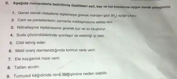 5. Asagida numaralarla belirtilmiş ozellikleri asit, baz ve tuz kutularina uygun olarak yerleştiriniz.
1. Genel olarak metallerle tepkimeye girerek hidrojen gazi
(H_(2)) açiğa cikarir.
2. Cam ve porselenlerin zamanla matlaşmasina sebep olur.
3. Notralleşme tepkimesine girerek tuz ve su oluşturur.
4. Suda cõzündüklerinde iyonlaşir ve elektriçi iyi iletir.
5. Cildi tahriş eder.
6. Metil oranj damlatildiginda kirmizi renk verir.
7. Ele kayganlik hissi verir
8. Tatlari acidir.
9. Turnusol kâğidinda renk degisimine neden olabilir.