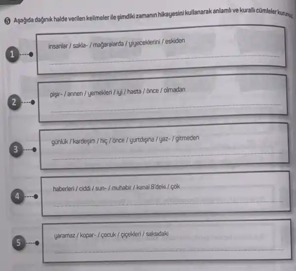 (5) Asağida dağinik halde verilen kelimelerile gimdikizamanin hikayesini kullanarakanlamli ve kuralli cũmleler kurunuz
insanlar / sakla-/ magaralarda / yiyeceklerini / eskiden
1
__
pişir- / annen /yemekleri/lyi/hasta / 6nce / olmadan
2
__
3
günlük / kardeşim / hiệ /;once/yurtd/gina/yaz-/gitmeden
__
4
haberleri / ciddi /sun-/muhabir/ kanal 8'deki / cok
__
yaramaz / kopar- /çocuk/ cigekleri/ saksidaki
5
__