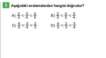 5 Asağidaki siralamalardan hangisi doğrudur?
A) (2)/(3)lt (3)/(4)lt (4)/(5)
B) (2)/(3)lt (4)/(5)lt (3)/(4)
C) (4)/(5)lt (3)/(4)lt (2)/(3)
D) (4)/(5)lt (2)/(3)lt (3)/(4)